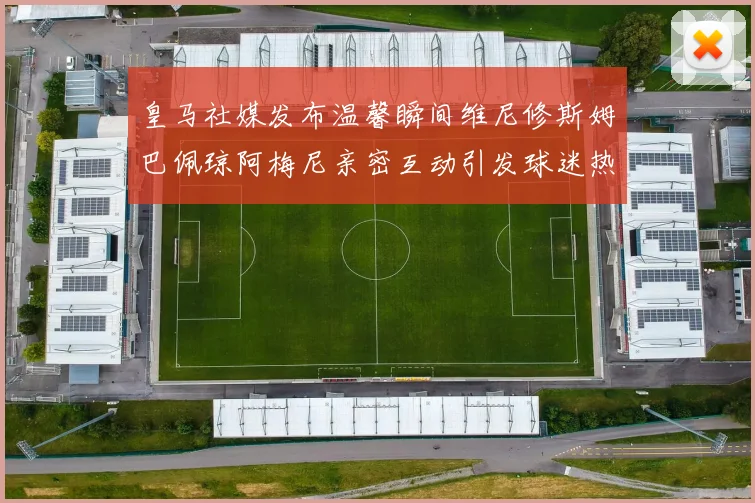 皇马社媒发布温馨瞬间维尼修斯姆巴佩琼阿梅尼亲密互动引发球迷热议