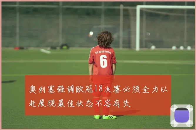 奥利塞强调欧冠18决赛必须全力以赴展现最佳状态不容有失