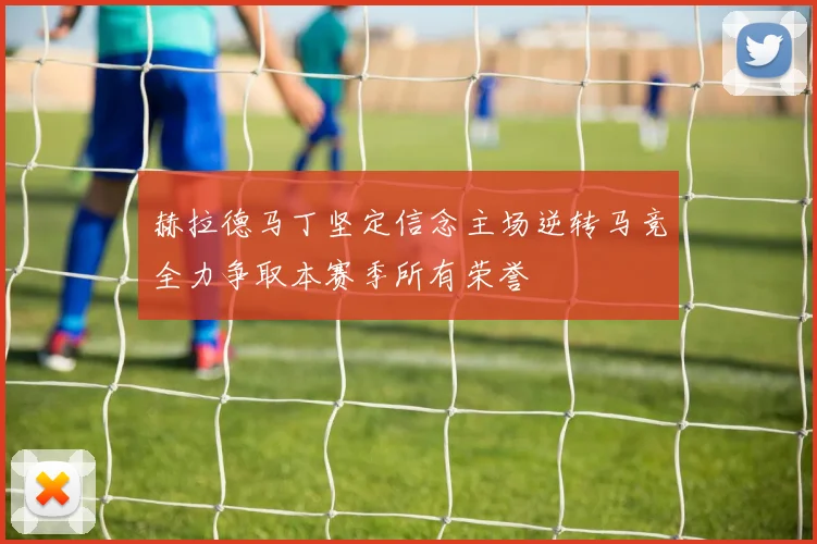 赫拉德马丁坚定信念主场逆转马竞全力争取本赛季所有荣誉