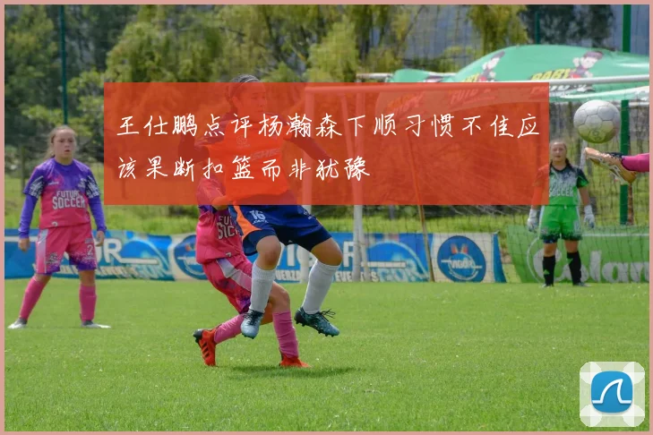 王仕鹏点评杨瀚森下顺习惯不佳应该果断扣篮而非犹豫