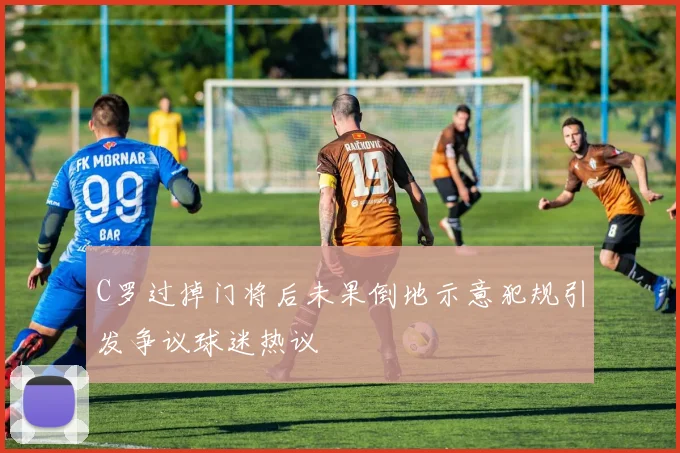 C罗过掉门将后未果倒地示意犯规引发争议球迷热议