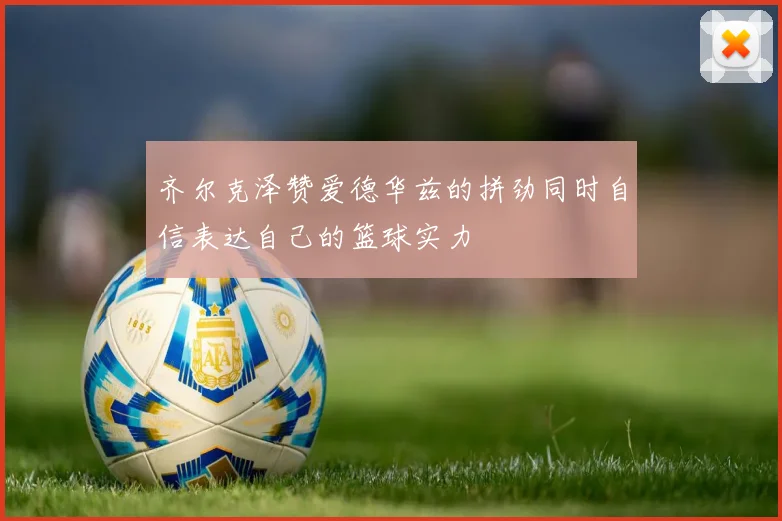 齐尔克泽赞爱德华兹的拼劲同时自信表达自己的篮球实力