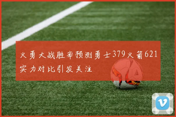 火勇大战胜率预测勇士379火箭621实力对比引发关注