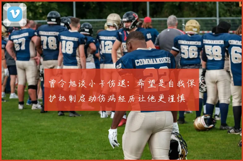 曾令旭谈小卡伤退：希望是自我保护机制启动伤病经历让他更谨慎