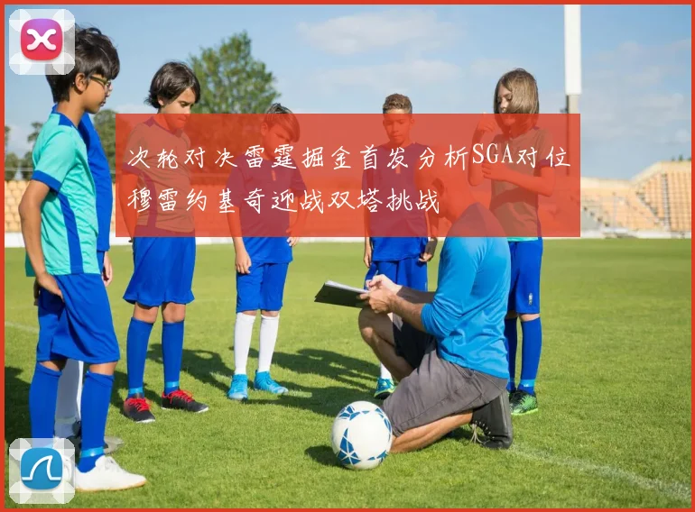 次轮对决雷霆掘金首发分析SGA对位穆雷约基奇迎战双塔挑战