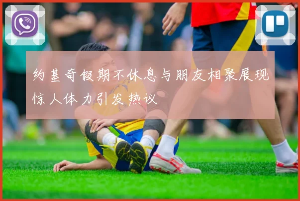 约基奇假期不休息与朋友相聚展现惊人体力引发热议