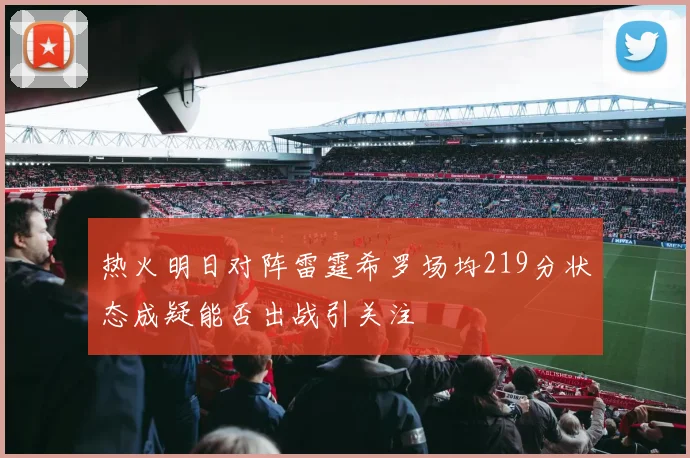 热火明日对阵雷霆希罗场均219分状态成疑能否出战引关注