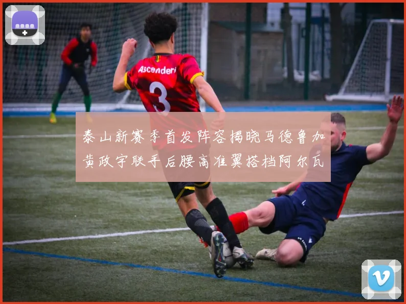 泰山新赛季首发阵容揭晓马德鲁加黄政宇联手后腰高准翼搭档阿尔瓦罗