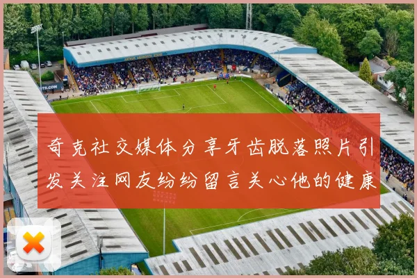 奇克社交媒体分享牙齿脱落照片引发关注网友纷纷留言关心他的健康状况