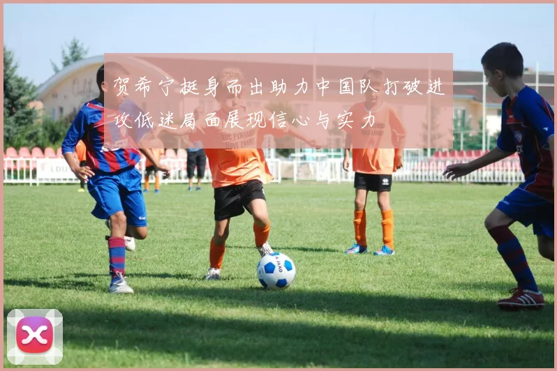 贺希宁挺身而出助力中国队打破进攻低迷局面展现信心与实力