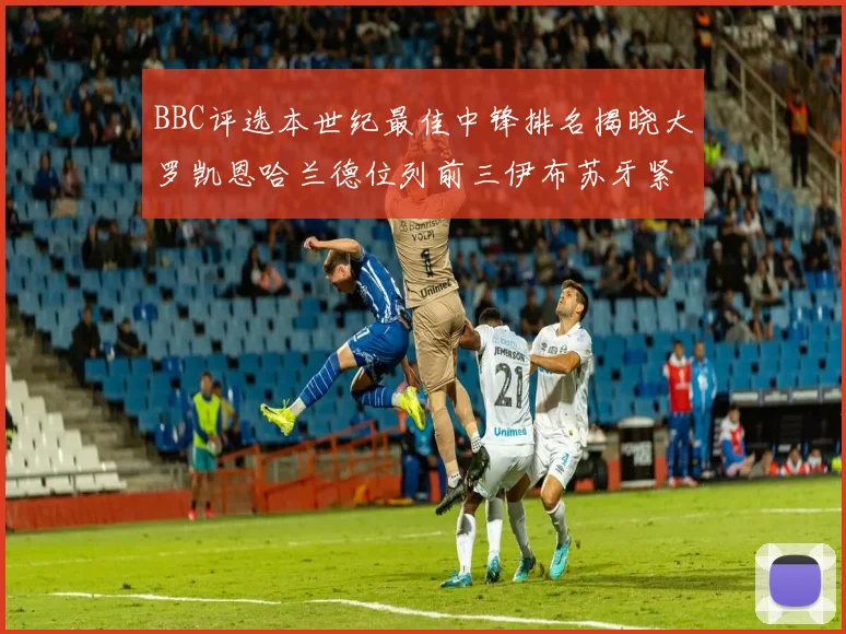 BBC评选本世纪最佳中锋排名揭晓大罗凯恩哈兰德位列前三伊布苏牙紧随其后