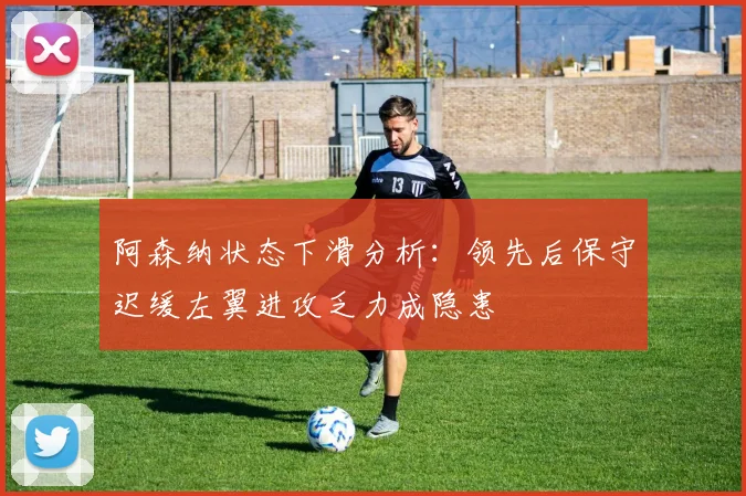 阿森纳状态下滑分析：领先后保守迟缓左翼进攻乏力成隐患