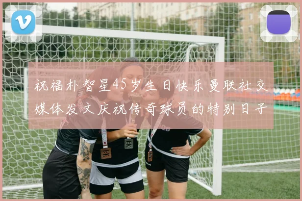 祝福朴智星45岁生日快乐曼联社交媒体发文庆祝传奇球员的特别日子