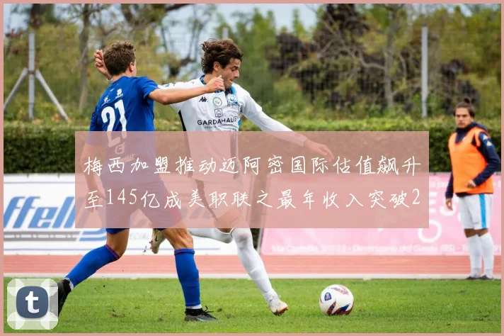 梅西加盟推动迈阿密国际估值飙升至145亿成美职联之最年收入突破2亿美元