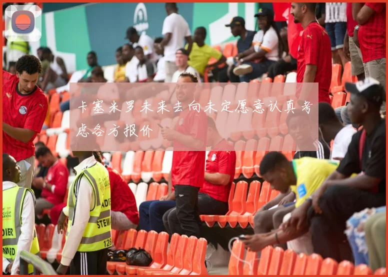 卡塞米罗未来去向未定愿意认真考虑各方报价