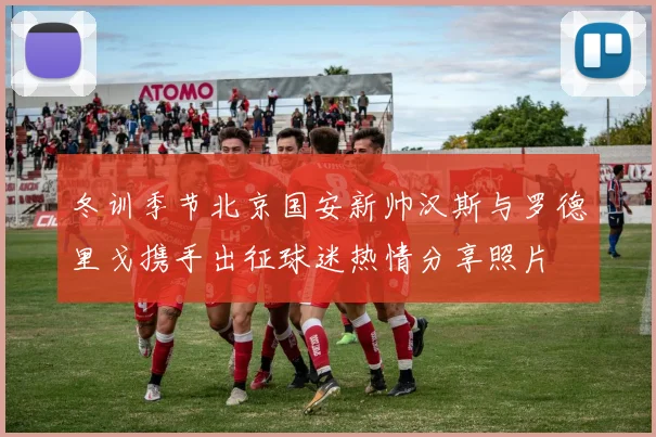 冬训季节北京国安新帅汉斯与罗德里戈携手出征球迷热情分享照片