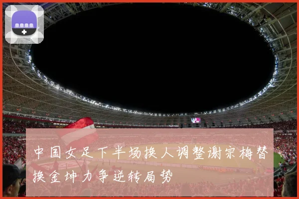 中国女足下半场换人调整谢宗梅替换金坤力争逆转局势