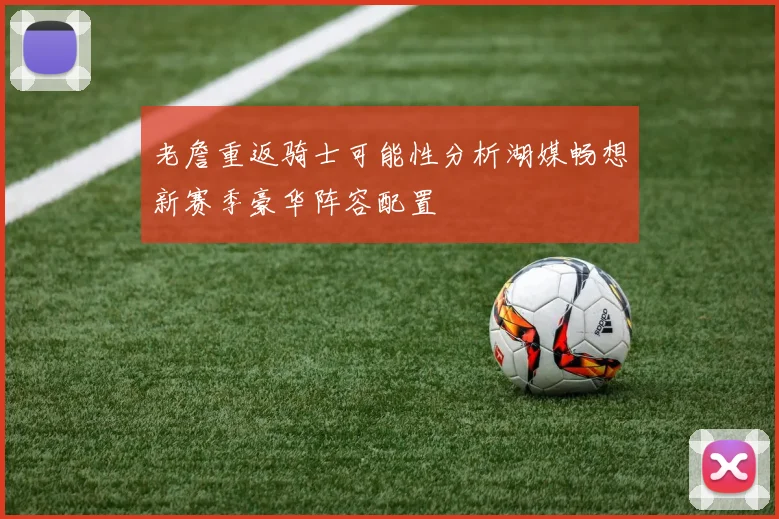 老詹重返骑士可能性分析湖媒畅想新赛季豪华阵容配置