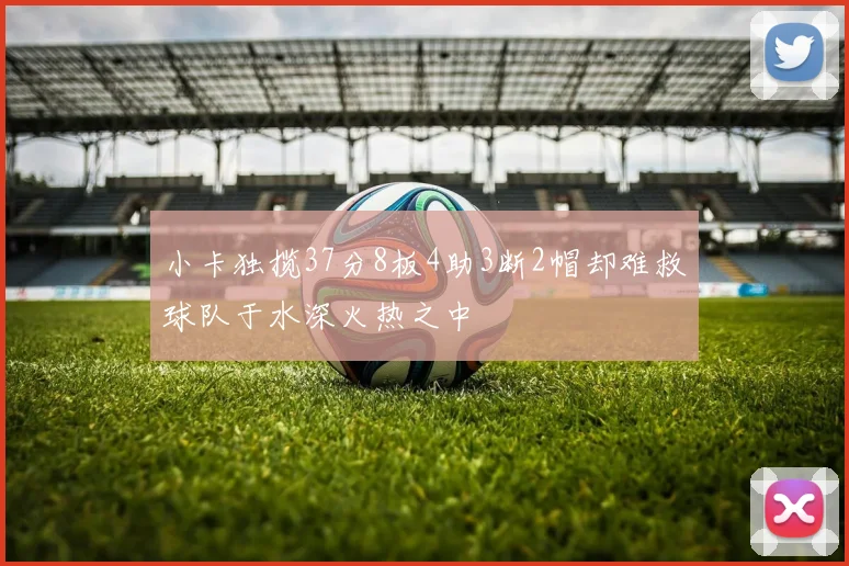 小卡独揽37分8板4助3断2帽却难救球队于水深火热之中