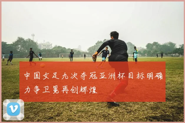 中国女足九次夺冠亚洲杯目标明确力争卫冕再创辉煌