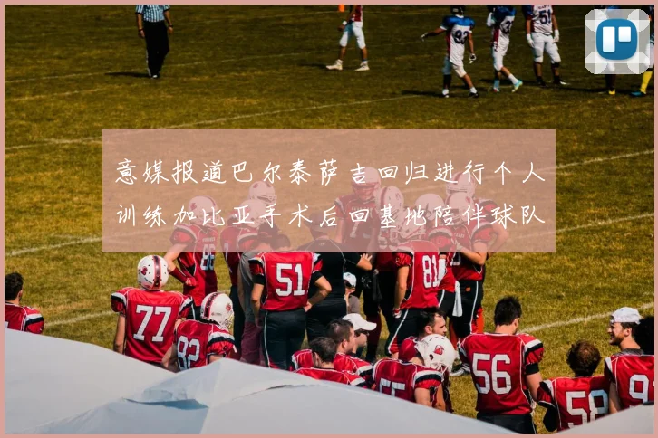意媒报道巴尔泰萨吉回归进行个人训练加比亚手术后回基地陪伴球队恢复状态