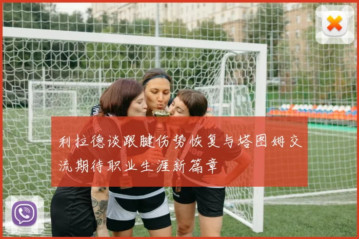 利拉德谈跟腱伤势恢复与塔图姆交流期待职业生涯新篇章