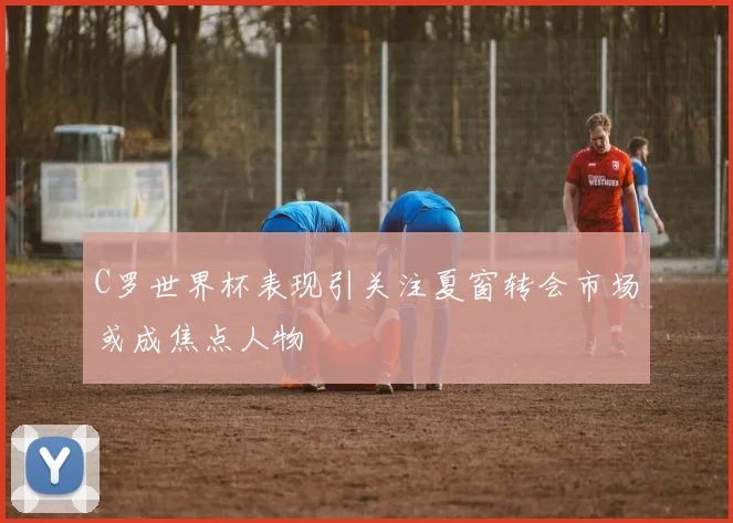 C罗世界杯表现引关注夏窗转会市场或成焦点人物