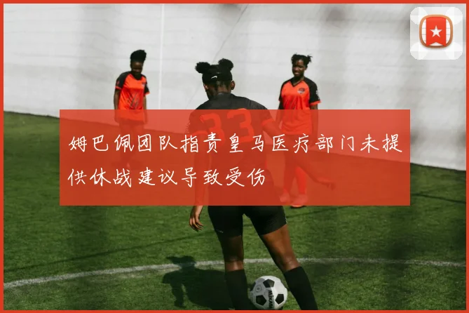 姆巴佩团队指责皇马医疗部门未提供休战建议导致受伤