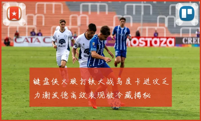 键盘侠火狼打铁大战乌度卡进攻乏力谢泼德高效表现被冷藏揭秘