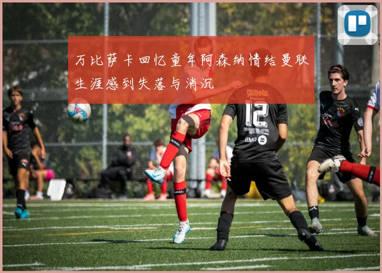 万比萨卡回忆童年阿森纳情结曼联生涯感到失落与消沉