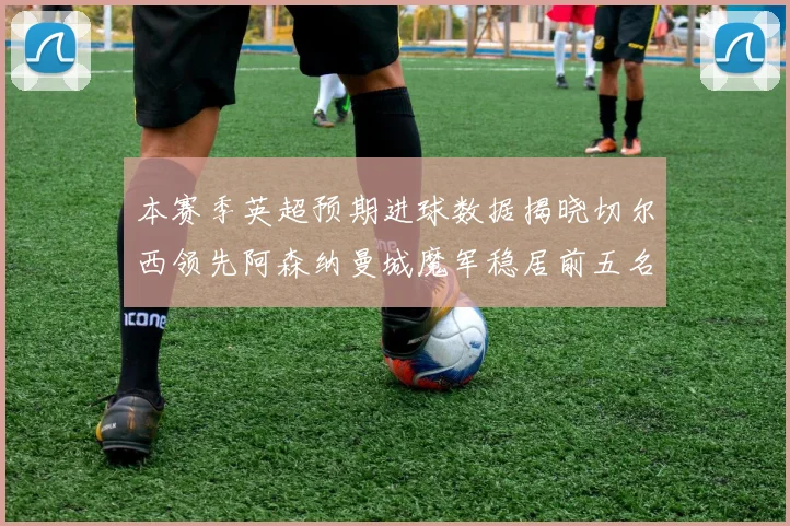 本赛季英超预期进球数据揭晓切尔西领先阿森纳曼城魔军稳居前五名