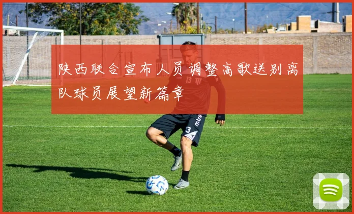 陕西联合宣布人员调整高歌送别离队球员展望新篇章