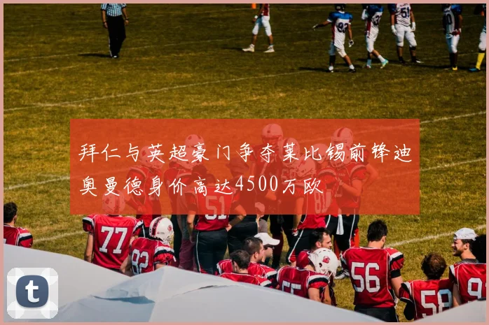 拜仁与英超豪门争夺莱比锡前锋迪奥曼德身价高达4500万欧
