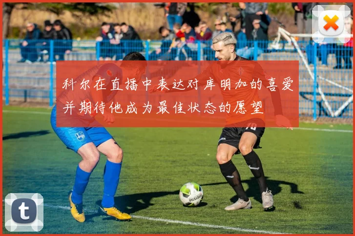 科尔在直播中表达对库明加的喜爱并期待他成为最佳状态的愿望