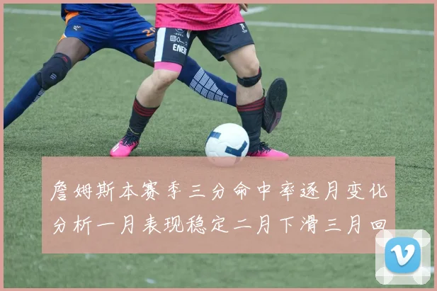 詹姆斯本赛季三分命中率逐月变化分析一月表现稳定二月下滑三月回暖