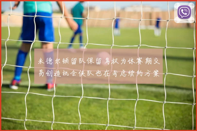 米德尔顿留队保留鸟权为休赛期交易创造机会侠队也在考虑续约方案